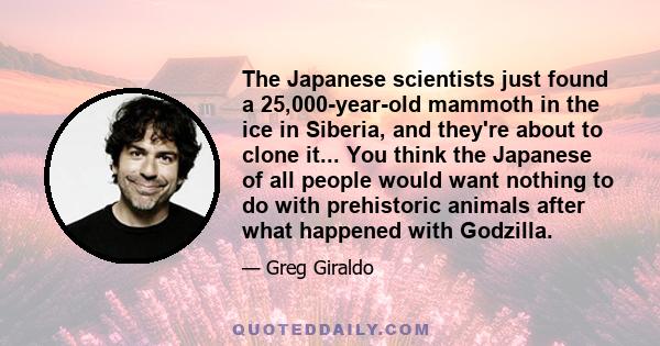 The Japanese scientists just found a 25,000-year-old mammoth in the ice in Siberia, and they're about to clone it... You think the Japanese of all people would want nothing to do with prehistoric animals after what