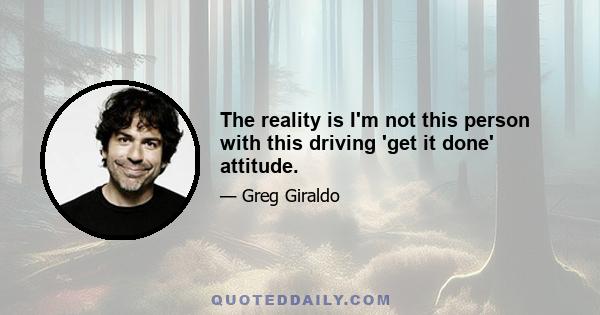 The reality is I'm not this person with this driving 'get it done' attitude.