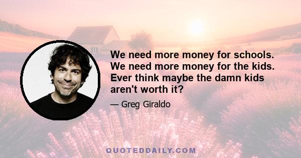 We need more money for schools. We need more money for the kids. Ever think maybe the damn kids aren't worth it?