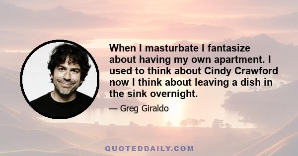 When I masturbate I fantasize about having my own apartment. I used to think about Cindy Crawford now I think about leaving a dish in the sink overnight.