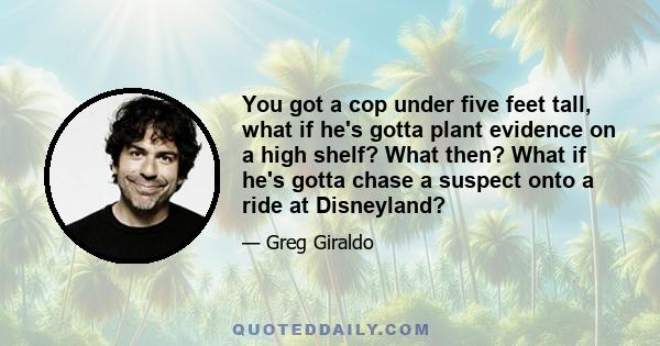 You got a cop under five feet tall, what if he's gotta plant evidence on a high shelf? What then? What if he's gotta chase a suspect onto a ride at Disneyland?