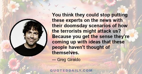 You think they could stop putting these experts on the news with their doomsday scenarios of how the terrorists might attack us? Because you get the sense they're coming up with ideas that these people haven't thought