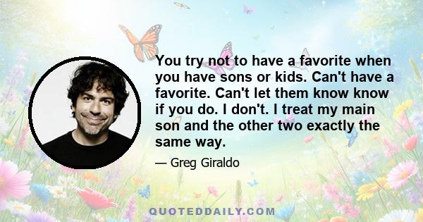 You try not to have a favorite when you have sons or kids. Can't have a favorite. Can't let them know know if you do. I don't. I treat my main son and the other two exactly the same way.