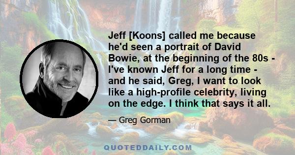 Jeff [Koons] called me because he'd seen a portrait of David Bowie, at the beginning of the 80s - I've known Jeff for a long time - and he said, Greg, I want to look like a high-profile celebrity, living on the edge. I