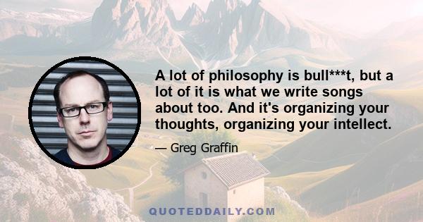 A lot of philosophy is bull***t, but a lot of it is what we write songs about too. And it's organizing your thoughts, organizing your intellect.