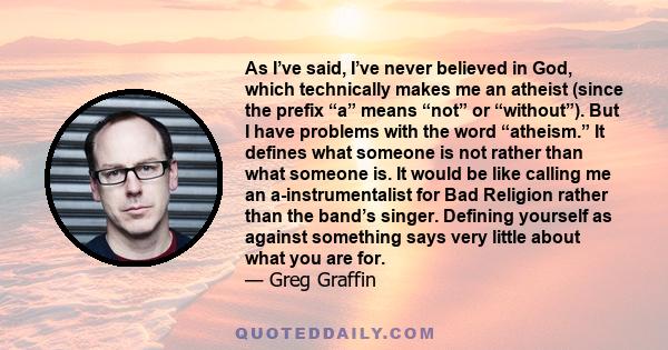 As I’ve said, I’ve never believed in God, which technically makes me an atheist (since the prefix “a” means “not” or “without”). But I have problems with the word “atheism.” It defines what someone is not rather than