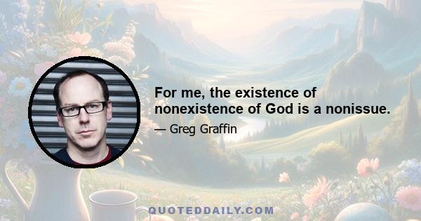 For me, the existence of nonexistence of God is a nonissue.