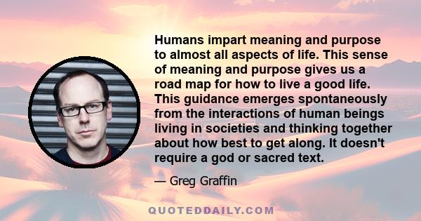 Humans impart meaning and purpose to almost all aspects of life. This sense of meaning and purpose gives us a road map for how to live a good life. This guidance emerges spontaneously from the interactions of human