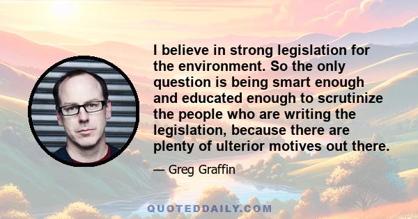 I believe in strong legislation for the environment. So the only question is being smart enough and educated enough to scrutinize the people who are writing the legislation, because there are plenty of ulterior motives