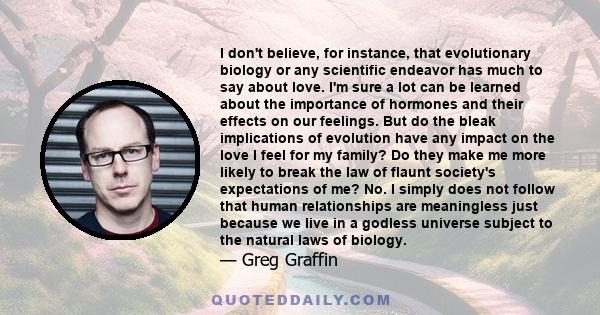 I don't believe, for instance, that evolutionary biology or any scientific endeavor has much to say about love. I'm sure a lot can be learned about the importance of hormones and their effects on our feelings. But do