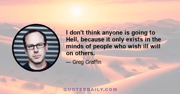 I don't think anyone is going to Hell, because it only exists in the minds of people who wish ill will on others.