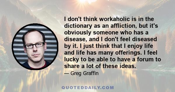 I don't think workaholic is in the dictionary as an affliction, but it's obviously someone who has a disease, and I don't feel diseased by it. I just think that I enjoy life and life has many offerings. I feel lucky to