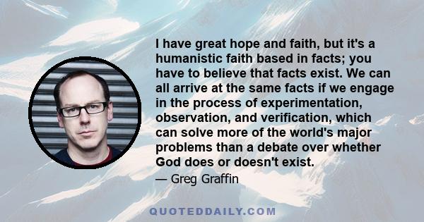 I have great hope and faith, but it's a humanistic faith based in facts; you have to believe that facts exist. We can all arrive at the same facts if we engage in the process of experimentation, observation, and