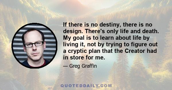 If there is no destiny, there is no design. There's only life and death. My goal is to learn about life by living it, not by trying to figure out a cryptic plan that the Creator had in store for me.