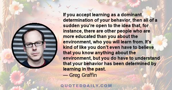 If you accept learning as a dominant determination of your behavior, then all of a sudden you're open to the idea that, for instance, there are other people who are more educated than you about the environment, who you