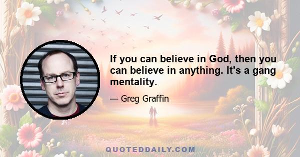 If you can believe in God, then you can believe in anything. It's a gang mentality.