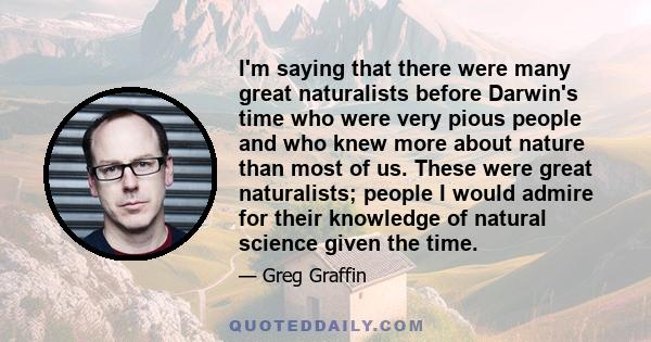 I'm saying that there were many great naturalists before Darwin's time who were very pious people and who knew more about nature than most of us. These were great naturalists; people I would admire for their knowledge