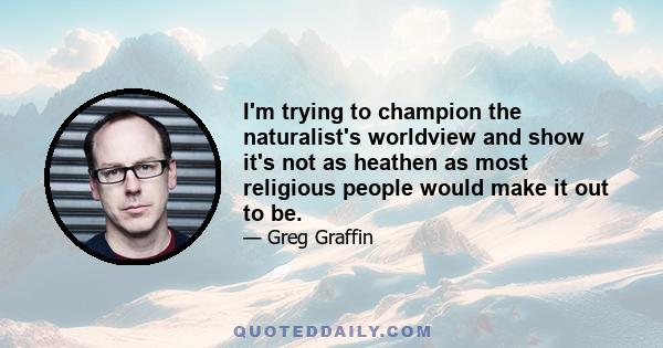 I'm trying to champion the naturalist's worldview and show it's not as heathen as most religious people would make it out to be.