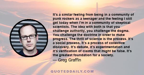 It’s a similar feeling from being in a community of punk rockers as a teenager and the feeling I still get today when I’m in a community of skeptical scientists. The idea with both is that you challenge authority, you