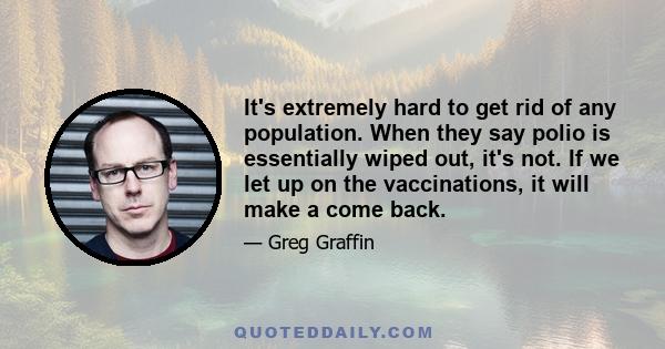 It's extremely hard to get rid of any population. When they say polio is essentially wiped out, it's not. If we let up on the vaccinations, it will make a come back.