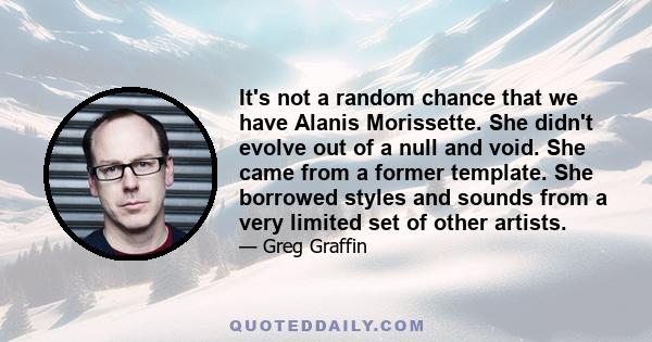 It's not a random chance that we have Alanis Morissette. She didn't evolve out of a null and void. She came from a former template. She borrowed styles and sounds from a very limited set of other artists.