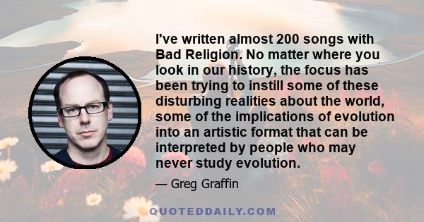 I've written almost 200 songs with Bad Religion. No matter where you look in our history, the focus has been trying to instill some of these disturbing realities about the world, some of the implications of evolution