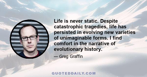 Life is never static. Despite catastrophic tragedies, life has persisted in evolving new varieties of unimaginable forms. I find comfort in the narrative of evolutionary history.