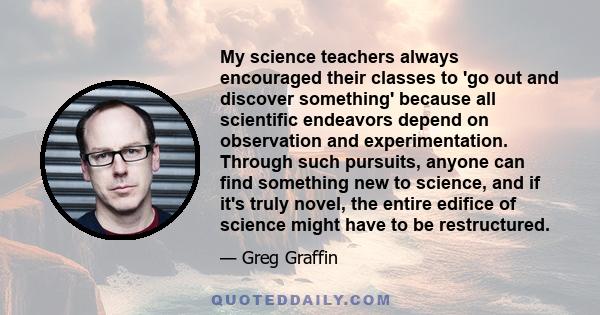 My science teachers always encouraged their classes to 'go out and discover something' because all scientific endeavors depend on observation and experimentation. Through such pursuits, anyone can find something new to