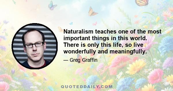 Naturalism teaches one of the most important things in this world. There is only this life, so live wonderfully and meaningfully.