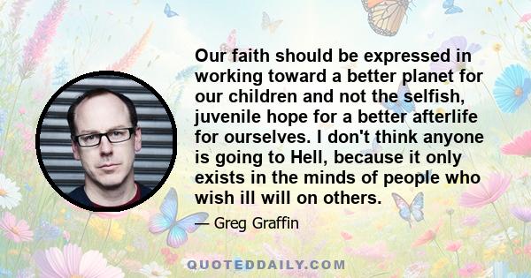 Our faith should be expressed in working toward a better planet for our children and not the selfish, juvenile hope for a better afterlife for ourselves. I don't think anyone is going to Hell, because it only exists in