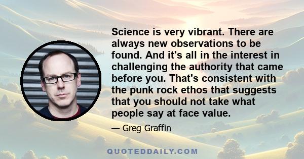 Science is very vibrant. There are always new observations to be found. And it's all in the interest in challenging the authority that came before you. That's consistent with the punk rock ethos that suggests that you