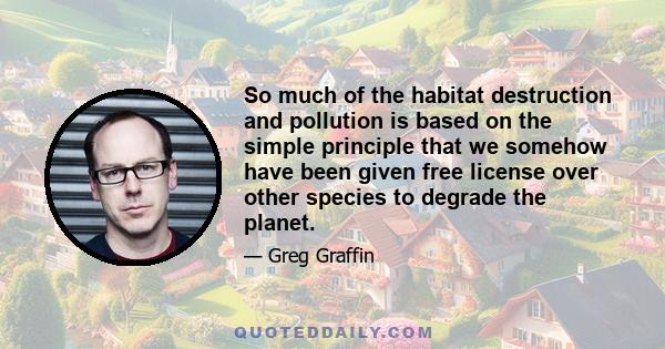 So much of the habitat destruction and pollution is based on the simple principle that we somehow have been given free license over other species to degrade the planet.