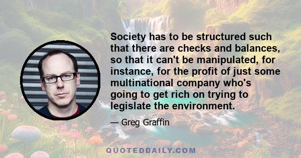 Society has to be structured such that there are checks and balances, so that it can't be manipulated, for instance, for the profit of just some multinational company who's going to get rich on trying to legislate the