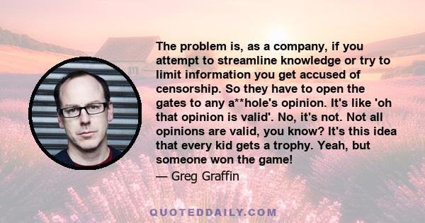 The problem is, as a company, if you attempt to streamline knowledge or try to limit information you get accused of censorship. So they have to open the gates to any a**hole's opinion. It's like 'oh that opinion is