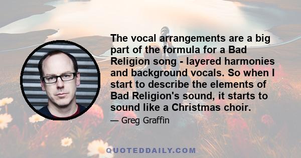 The vocal arrangements are a big part of the formula for a Bad Religion song - layered harmonies and background vocals. So when I start to describe the elements of Bad Religion's sound, it starts to sound like a