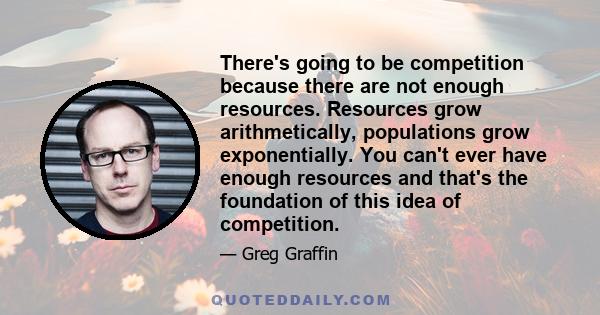 There's going to be competition because there are not enough resources. Resources grow arithmetically, populations grow exponentially. You can't ever have enough resources and that's the foundation of this idea of