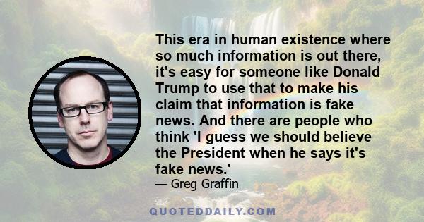 This era in human existence where so much information is out there, it's easy for someone like Donald Trump to use that to make his claim that information is fake news. And there are people who think 'I guess we should