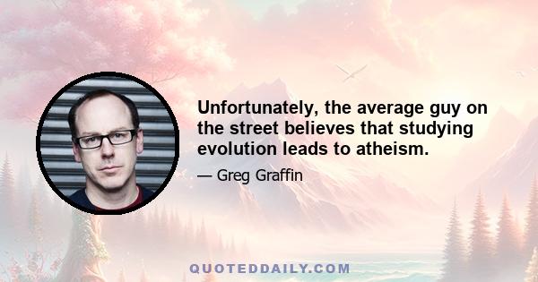 Unfortunately, the average guy on the street believes that studying evolution leads to atheism.