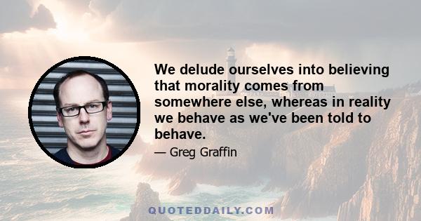 We delude ourselves into believing that morality comes from somewhere else, whereas in reality we behave as we've been told to behave.