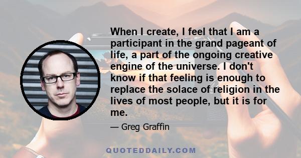 When I create, I feel that I am a participant in the grand pageant of life, a part of the ongoing creative engine of the universe. I don't know if that feeling is enough to replace the solace of religion in the lives of 