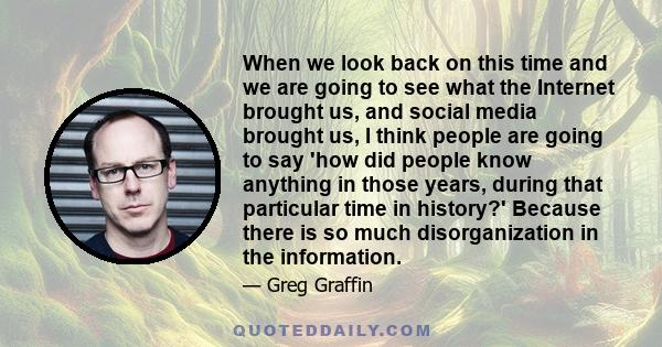 When we look back on this time and we are going to see what the Internet brought us, and social media brought us, I think people are going to say 'how did people know anything in those years, during that particular time 