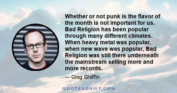 Whether or not punk is the flavor of the month is not important for us. Bad Religion has been popular through many different climates. When heavy metal was popular, when new wave was popular, Bad Religion was still