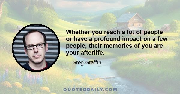 Whether you reach a lot of people or have a profound impact on a few people, their memories of you are your afterlife.