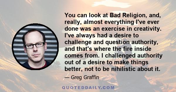 You can look at Bad Religion, and, really, almost everything I've ever done was an exercise in creativity. I've always had a desire to challenge and question authority, and that's where the fire inside comes from. I