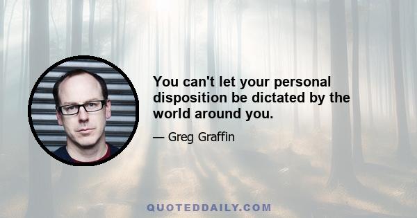 You can't let your personal disposition be dictated by the world around you.