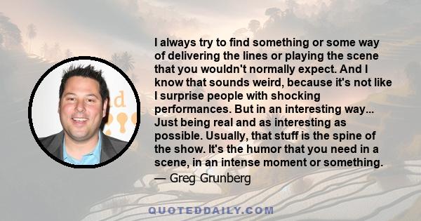 I always try to find something or some way of delivering the lines or playing the scene that you wouldn't normally expect. And I know that sounds weird, because it's not like I surprise people with shocking