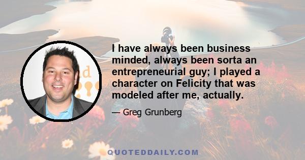 I have always been business minded, always been sorta an entrepreneurial guy; I played a character on Felicity that was modeled after me, actually.