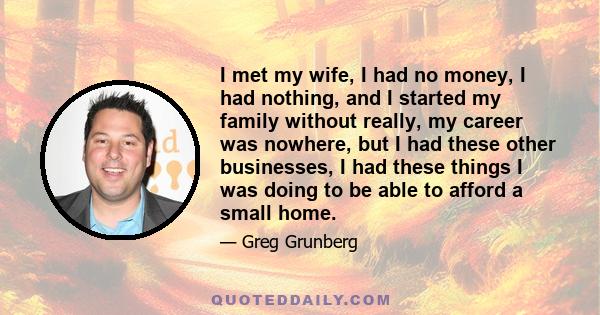 I met my wife, I had no money, I had nothing, and I started my family without really, my career was nowhere, but I had these other businesses, I had these things I was doing to be able to afford a small home.