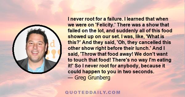 I never root for a failure. I learned that when we were on 'Felicity.' There was a show that failed on the lot, and suddenly all of this food showed up on our set. I was, like, 'What is this?' And they said, 'Oh, they