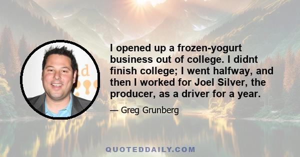 I opened up a frozen-yogurt business out of college. I didnt finish college; I went halfway, and then I worked for Joel Silver, the producer, as a driver for a year.